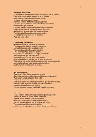 17
17
Sedientos de dulzura
Quiero tenerte toda en mis manos y en contacto con mi cuerpo,
Para hacer perdurable tu existencia en mi interior,
hacer que no marches despacio o con prisa,
yo pueda mantenerte en mi soñar.
Contra la omisión del temor en qué quedamos,
Tenemos que levantarnos para demostrar que existimos,
hacer valer lo que tenemos,
Con toda la forma de hacernos cada vez más presente.
Cabe porque siempre vivimos sedientos de dulzura,
Que tenemos un lugar para dar lo que sentimos,
Pero la maldad de mucha gente nos envuelve,
es preciso tener cuidado con el corazón,
Para qué él no sufra.
Cómplices y confidentes
No logro entender tu forma de comportarte,
Te muestras tan distante estando muy cerca,
cuando la lejanía existe verdaderamente,
Tienes testigos, cómplices y confidentes
Todo sucede porque más de ti quiero,
te muestras de forma tal que no logro entenderte,
A mí me pasa lo que ha cualquiera,
en este momento es que tengo tu ausencia.
Quiero de ti la forma peculiar que te hace tan distinta,
Para colmar mis ansias primitivas de amar uno como he querido,
cuando el aire llegue para azotar nuestros rostros,
Están a tu lado como si fuera tu silueta.
Mis sentimientos
Espero de ti día a día un pedazo de ternura,
Que no tiene precio que la das como la fuerza que late en ti,
Para hacer verdad cada acto de tu vida,
sin ostentación la ofreces.
Eres quien motiva mis instintos y los haces que cobren su fuerza,
Pensar que he llegado a amarte como la primera vez,
Sin tener remordimientos del pasado,
Por eso no puedo negarlo eres hoy la canción que canto.
Ante mí
Tengo ante mí el ancho mundo para entregar lo que siento,
Saber que la vida de nuevo puede sonreírme,
hacer el divino goce de todas las pasiones.
No te niego que como todos tienes ese derecho,
Pero no puedes pedirme que te amé de esa forma,
Yo no puedo cambiar mis sentimientos,
prefiero que te vayas porque no dejare de ser como he sido.
 