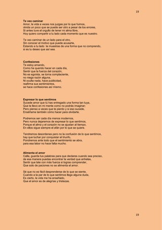 19
19
Te veo caminar
Amor, la vida a veces nos juzgas por lo que fuimos,
olvida un poco que se puede ser otro a pesar de los errores,
Si antes tuve el orgullo de tener mi alma libre,
Hoy quiero compartir a tu lado cada momento que es nuestro.
Te veo caminar de un lado para el otro,
Sin conocer el motivo que puede acusarte,
Estando a tu lado te muestras de una forma que no comprendo,
si es tu deseo que así sea.
Confesiones
Te estoy amando,
Como he querido hacer en cada día,
Sentir que la fuerza del corazón,
No es egoísta, se torna complaciente,
no niega razón alguna,
Ni oculta nada, hace publicidad,
reafirma sus sentimientos,
se hace confesiones así mismo.
Expresar lo que sentimos
Sucede amor que tú has entregado una forma tan tuya,
Que te llevo en mi mente como no podrás imaginar;
Pero pienso a veces que te pierdo y si eso sucede,
Enséñame también cómo hacer para olvidarte.
Podremos ser cada día menos modernos,
Pero nunca dejaremos de expresar lo que sentimos,
Porque el alma y el corazón no se ajustan al tiempo,
En ellos sigue siempre el afán por lo que se quiere.
Tendremos desordenes pero no la confusión de lo que sentimos,
hay que luchar por conquistar el triunfo,
Pondremos ante todo que el sentimiento se abra,
para esa labor no hace falta mucho.
Alimenta el amor
Calla, guarda tus palabras para que declares cuando sea preciso,
de esa manera puedas encontrar la verdad que anhelas,
Sentir que late con más fuerza si logras comprender,
Que solo de paciones no se alimenta el amor.
Sé que no es fácil desprenderse de lo que se siente,
Cuando a la par de lo que sentimos llega alguna duda,
Es cierto, la vida me ha enseñado,
Que el amor es de alegrías y tristezas.
 