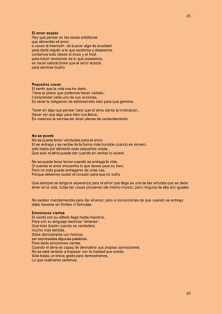 20
20
El amor acepta
Hay que pensar en las cosas cotidianas
que alimentan el amor,
a veces la intención de buscar algo de crueldad
para darle orgullo a lo que sentimos y deseamos.
contarnos todo desde el inicio y el final,
para hacer revisiones de lo que poseemos,
es hacer valoraciones que el amor acepta,
para sentirse dueño.
Pequeñas cosas
El sentir que la vida nos ha dado,
Tiene el precio que podemos hacer visibles,
Comprender cada uno de sus acciones,
Es tener la obligación de administrarlo bien para que germine.
Tener en algo que pensar hace que el alma sienta la motivación,
Hacer ver que algo para bien nos llama,
Es crearnos la sonrisa sin tener planes de contentamiento.
No se puede
No se puede tener vanidades para el amor,
El se entrega y se recibe de la forma más humilde cuando es sincero,
solo basta por alimento esas pequeñas cosas,
Que solo el alma puede dar cuando en verdad lo quiere.
No se puede tener temor cuando se entrega la vida,
O cuando el amor encuentra lo que desea para su bien,
Pero no todo puede entregarse de unas ves,
Porque debemos cuidar el corazón para que no sufra.
Que siempre se tenga la esperanza para el amor que llega es una de las virtudes que se debe
tener en la vida, todas las cosas provienen del mismo mundo; pero ninguna de ella son iguales.
No existen mandamientos para dar el amor; pero si convicciones de que cuando se entrega
debe hacerse sin límites ni fórmulas.
Emociones ciertas
El viento con su silbido llega hasta nosotros,
Para con su lenguaje decirnos “ámense”,
Que toda ilusión cuando es verdadera,
mucho más sentida,
Debe demostrarse con hechos,
ser expresadas algunas palabras,
Para darle emociones ciertas.
Cuando el alma es capaz de demostrar sus propias convicciones,
No se está tentado a tropezar con la maldad que exista,
Sólo basta un breve gesto para demostrarnos,
Lo que realmente sentimos.
 