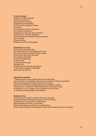 21
21
En breve tiempo
Cuando los relojes marquen,
El tiempo de amarnos,
Habrá perdido la frescura,
la fragancia que desprende,
El amor que se entrega sin límites,
Sin tiempo,
Entonces todo tomará la sensación,
De un infierno pintoresco,
empezamos a notar que todo se escapa.
Entonces si en verdad lo queremos,
Hay que buscar los cuidados para su existencia,
De no hacerlo,
En breve tiempo,
Notaremos que todo está perdido
Enfrentado en la vida
Mi paz que no tiene soberbia,
Por cada hecho que ha enfrentado en la vida,
Se me torna dulce y amarga al mismo tiempo,
Pensar cómo todo tiene una razón,
Para hacerse entendible,
acuden las melancolías,
se pierde todo,
es que queremos negar,
Que para vivir,
Se debe de tener algunos sufrimientos,
es ley de ella, aunque no entendible,
para el que los enfrenta.
Pesar de las sombras
Todas las cosas se han quedado para el resto del tiempo,
a la intemperie no ha quedado nada porque ha tenido el cuidado de guardarlo,
siento que a pesar de las sombras que hoy nos cubren,
que tenemos el brillo de nuestra propia luz que alumbra tu camino,
tomado muy en cuenta por el alma siento que la noche que te cubre,
te hará tener y ver mi imagen con la confesión de lo que quiero,
no sufriremos la intranquilidad de la distancia.
Nuestras horas
El tiempo que nos queda no puede verse como enemigo,
Porque tenemos la voluntad de amarnos como lo hacemos,
Para entrar en la hora de las enumeraciones,
Sentir el tiempo de dormir con canciones,
Esas las que hemos escuchado en nuestras horas,
No las puedo interpretar como quisiera, porque también siento celos de mi guitarra.
 