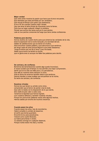 22
22
Mejor verdad
Que vibre entre nosotros la pasión que hace que el amor encuentre,
Esa identidad que está permitida por ser verdadero,
Que escoja el tiempo que quiero que pertenezca,
Si es a fin de cuentas nuestra mejor verdad.
Hay que tener el alma limpia de impurezas como la tienes,
Para que se haga cualquier milagro si existiera,
Pensar que somos dos seres que por lo que sienten,
Late en sus pechos corazones de fuego que tiene ciertas confesiones.
Palabras para decirlas
Somos dueños de nuestro lecho para que sintamos las verdades de la vida,
tener la aspiración de la noche tranquila y la vecindad del sol,
Hablar de satisfacciones que se tienen en el alma,
Para encontrar nuestra palabra y que denuncie lo que sentimos.
No tengo nada de prisa porque llegue lo que antes deseamos,
Tengo la dicha que me da tu amor y eso me basta,
Saber que el amor ha tenido su triunfo,
que mi gloria eres tú aunque me falten las palabras para decirlo.
De caricias y de confianza.
Borremos las lamentaciones cuando algo queda inconcluso,
A veces sucede que el tiempo no nos permite una mejor comprensión,
Sentir que en la vida nos falta poco y no percatamos,
Que ella en nosotros tiene siempre un inicio,
Ante la dicha de amarnos también está lo que sentimos,
Damos riendas a cosas sueltas que encuentran en la noche,
Su lecho de caricias y de confianza.
Nuestras virtudes
Somos los que tienen su anhelo como otros,
comprenden que el temor de perder crea la duda,
Que solo no basta con la disposición de lo que siente,
Sino darle el justo valor a cada cosa,
Tenemos la dignidad que hemos logrado,
Con nuestros defectos y también nuestras virtudes,
Porque sin pronunciar palabras vanas ante algunos hechos,
Hemos sabido por encima de muchos crecernos.
Cuando pasen los años
Cuando pasen los años, has de recordarme,
Habré cumplido tu anhelo de besarnos,
el cariño que tenías guardado,
Encontró la luz para perpetuarse,
Volveré como sueño florecido,
no habrá penumbras ni olvido,
Tú estarás conmigo en cualquier distancia,
Porque nutres todos mis días y noches.
 