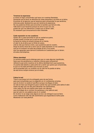 23
23
Tenemos la esperanza
A veces no logro comprender qué hace con nuestras libertades,
Pensando que el amor se alimenta de cosas pequeñas si se tiene en el alma,
Encontrar en el ejercicio que le hacemos para comprender lo que sentimos,
entonces poder declararnos que aún tenemos la esperanza.
No nos podemos limitar para encontrar el sentido que tiene la vida,
Vale todo lo que hacemos porque es amor lo que nos une,
puede ser que nos aferremos a cosas que no tienen valor,
Es necesario que conozcamos la vida viviéndola.
Cada expresión no me cuestiona
Quiero de ti y para encontrar lo que en verdad se quiere,
el estar presto a luchar por lo que se siente,
la fuerza la motiva el corazón porque él no miente,
el valor lo da el alma que no limita al cuerpo,
ante la vida que hemos vivido y que queremos para lo nuestro,
tengo la ancha virtud de tu amor que en cada expresión no me cuestiona,
que por el contrario me abre las puertas al sol y a la noche,
que nos aguardan para darnos lo suficiente en cuestiones que no tienen,
el motivo de limitarnos.
Última identidad
La sombra puede que te detenga para que no veas algunas ingratitudes,
hace que nos penetremos a nosotros mismos para conocernos,
refrenar la paz entre nosotros sin la última identidad de lo que queremos,
mi puerta está abierta a cada parte de tu sentir que quiera que comprendas,
lo que no me está permitido que enuncie un poco,
de la privacidad que, en contacto con la vida me ha pedido el alma,
de esa forma romper el temor por el miedo,
Calma la sed
Todo lo que tengo te lo he entregado para de esa forma,
para que comprendas que no engendro en mí confesiones errantes,
que en el amor no existe el sacrificio aunque nos llegue el dolor,
es más se hace que tengamos goce cuando hay que lucharlo para darle el valor.
dueño de algo que me das para alimentar mis sentimientos,
nutro cada uno de mis sueños para hacer mis cálculos,
que el privilegio de tu nombre me pertenece y me calma la sed,
que tan solo en una palabra eres tú mi verdad.
En el amor no se exige cosa alguna se da o se entrega lo que se tiene
Como realización del más alto sentimiento que engrandece el alma para
Mostrarse con toda plenitud.
 