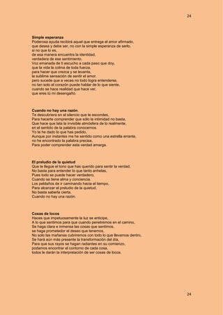 24
24
Simple esperanza
Poderosa ayuda recibirá aquel que entrega el amor afirmado,
que desea y debe ser, no con la simple esperanza de serlo,
si no que lo es,
de esa manera encuentra la identidad,
verdadera de ese sentimiento.
Voz emanada de ti escucho a cada paso que doy,
que la vida la colma de toda fuerza,
para hacer que crezca y se levanta,
la sublime sensación de sentir el amor.
pero sucede que a veces no todo logra entenderse,
no tan solo el corazón puede hablar de lo que siente,
cuando se hace realidad que hace ver,
que eres tú mi desengaño.
Cuando no hay una razón.
Te descubriera en el silencio que te escondes,
Para hacerte comprender que sólo la intimidad no basta,
Que hace que lata la invisible atmósfera de lo realmente,
en el sentido de la palabra conocernos.
Yo te he dado lo que has pedido,
Aunque por instantes me he sentido como una estrella errante,
no he encontrado la palabra precisa,
Para poder comprender esta verdad amarga.
El preludio de la quietud
Que te llegue el tono que has querido para sentir la verdad,
No basta para entender lo que tanto anhelas,
Pues todo se puede hacer verdadero,
Cuando se tiene alma y conciencia.
Los peldaños de ir caminando hacia el tiempo,
Para alcanzar el preludio de la quietud,
No basta saberla cierta,
Cuando no hay una razón.
Cosas de locos
Haces que impetuosamente la luz se anticipe,
A lo que sentimos para que cuando penetremos en el camino,
Se haga clara e inmensa las cosas que sentimos,
se haga prometedor el deseo que tenemos,
No solo las mañanas cubriremos con todo lo que llevamos dentro,
Se hará aún más presente la transformación del día,
Para que sus rayos se hagan radiantes en su comienzo,
podamos encontrar el contorno de cada cosa,
todos le darán la interpretación de ser cosas de locos.
 
