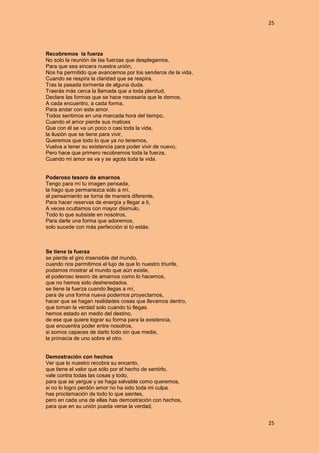 25
25
Recobremos la fuerza
No solo la reunión de las fuerzas que desplegamos,
Para que sea sincera nuestra unión,
Nos ha permitido que avancemos por los senderos de la vida,
Cuando se respira la claridad que se respira,
Tras la pasada tormenta de alguna duda.
Traerás más cerca la llamada que a toda plenitud,
Declare las formas que se hace necesaria que le demos,
A cada encuentro, a cada forma,
Para andar con este amor.
Todos sentimos en una marcada hora del tiempo,
Cuando el amor pierde sus matices
Que con él se va un poco o casi toda la vida,
la ilusión que se tiene para vivir,
Queremos que todo lo que ya no tenemos,
Vuelva a tener su existencia para poder vivir de nuevo,
Pero hace que primero recobremos toda la fuerza,
Cuando mi amor se va y se agota toda la vida.
Poderoso tesoro de amarnos
Tengo para mí tu imagen pensada,
la hago que permanezca sólo a mí,
el pensamiento se torna de manera diferente,
Para hacer reservas de energía y llegar a ti,
A veces ocultamos con mayor disimulo,
Todo lo que subsiste en nosotros,
Para darle una forma que adoremos,
solo sucede con más perfección si tú estás.
Se tiene la fuerza
se pierde el giro insensible del mundo,
cuando nos permitimos el lujo de que lo nuestro triunfe,
podamos mostrar al mundo que aún existe,
el poderoso tesoro de amarnos como lo hacemos,
que no hemos sido desheredados.
se tiene la fuerza cuando llegas a mí,
para de una forma nueva podernos proyectarnos,
hacer que se hagan realidades cosas que llevamos dentro,
que toman la verdad solo cuando tú llegas.
hemos estado en medio del destino,
de ese que quiere lograr su forma para la existencia,
que encuentra poder entre nosotros,
si somos capaces de darlo todo sin que medie,
la primacía de uno sobre el otro.
Demostración con hechos
Ver que lo nuestro recobra su encanto,
que tiene el valor que sólo por el hecho de sentirlo,
vale contra todas las cosas y todo,
para que se yergue y se haga salvable como queremos,
si no lo logro perdón amor no ha sido toda mi culpa.
has proclamación de todo lo que sientes,
pero en cada una de ellas has demostración con hechos,
para que en su unión pueda verse la verdad,
 