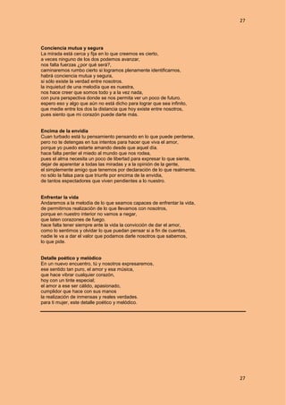 27
27
Conciencia mutua y segura
La mirada está cerca y fija en lo que creemos es cierto,
a veces ninguno de los dos podemos avanzar,
nos falta fuerzas ¿por qué será?,
caminaremos rumbo cierto si logramos plenamente identificarnos,
habrá conciencia mutua y segura,
si sólo existe la verdad entre nosotros.
la inquietud de una melodía que es nuestra,
nos hace creer que somos todo y a la vez nada,
con pura perspectiva donde se nos permita ver un poco de futuro.
espero eso y algo que aún no está dicho para lograr que sea infinito,
que medie entre los dos la distancia que hoy existe entre nosotros,
pues siento que mi corazón puede darte más.
Encima de la envidia
Cuan turbado está tu pensamiento pensando en lo que puede perderse,
pero no te detengas en tus intentos para hacer que viva el amor,
porque yo puedo estarte amando desde que aquel día.
hace falta perder el miedo al mundo que nos rodea,
pues el alma necesita un poco de libertad para expresar lo que siente,
dejar de aparentar a todas las miradas y a la opinión de la gente,
el simplemente amigo que tenemos por declaración de lo que realmente,
no sólo la falsa para que triunfe por encima de la envidia,
de tantos espectadores que viven pendientes a lo nuestro.
Enfrentar la vida
Andaremos a la melodía de lo que seamos capaces de enfrentar la vida,
de permitirnos realización de lo que llevamos con nosotros,
porque en nuestro interior no vamos a negar,
que laten corazones de fuego.
hace falta tener siempre ante la vida la convicción de dar el amor,
como lo sentimos y olvidar lo que puedan pensar si a fin de cuentas,
nadie le va a dar el valor que podamos darle nosotros que sabemos,
lo que pide.
Detalle poético y melódico
En un nuevo encuentro, tú y nosotros expresaremos,
ese sentido tan puro, el amor y esa música,
que hace vibrar cualquier corazón,
hoy con un tinte especial;
el amor a ese ser cálido, apasionado,
cumplidor que hace con sus manos
la realización de inmensas y reales verdades.
para ti mujer, este detalle poético y melódico.
 