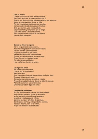 28
28
Con tu aroma,
Cuerpo y corazón se unen decorosamente,
Para decir algo que se ha engendrado en ti,
Buscas sus latidos porque sientes la vida en sus adentros,
tienes la inmensa virtud de dar la vida,
Por las incontables realidades que guardas,
Yo te amaré más allá de cualquier frontera.
Di lo que sientes, yo a ti estoy atada,
Déjame soñarte y comprobar que te tengo,
Que estás frente a mí con tu aroma,
Para perpetuar la sustancia de tus hechos,
pedirte amor dame vida.
Donde tu deber te espera
Yo no he guardado nada para mí,
Te lo he entregado todo porque lo mereces,
Por tus aciertos y meditaciones,
Hoy has guardado lo que siento,
Tienes tantos honores como virtudes,
Porque en cada amanecer sin pedir nada,
Creas, formas, consuelas, amas.
Por tal y tantas cualidades,
Hoy, mañana y siempre te amaré.
Lo digo con amor
Me hablas con tanto amor,
Que tal vez yo no merezco,
Pero yo te amo.
Eres como tanto imaginé ahuyentando cualquier dolor,
Creando vida y dando amor,
Compañera en aciertos, erguida la mirada,
Presente en cada trinchera, donde tu deber te espera,
Abriendo como flor, tus sentimientos,
Créeme que todo lo digo con amor.
Cargado de añoranzas
Por tus desmesurados, pero sí sinceros halagos,
yo te declaro que eres lo que he anhelado.
andas los caminos que la vida te depara,
erguida la mirada pasas lo infinito,
penetras como un torbellino de sonrisas,
dando pases ciertos y entregando tus caricias,
no estás distante, sólo tú te nutres,
mujer si la distancia es esa huella.
 