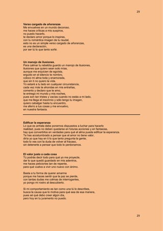 29
29
Verso cargado de añoranzas
Me envuelves en un mundo decoroso,
me haces críticas a mis suspiros,
no puedo hacerlo,
te declaro amor porque lo inspiras,
con tu romántica imagen de tu raudal,
esto no es un simple verso cargado de añoranzas,
es una declaración,
por ser tú lo que tanto soñé.
Un manojo de ilusiones,
Para calmar tu rebeldía guardo un manojo de ilusiones,
ilusiones que quiero sean solo mías,
aunque me enjuicien de egoísta,
erguido en el silencio te nombro,
coloco mi alma toda y enamorada,
que sin ti no quiero la vida.
Yo estaré a tu lado en cualquier circunstancia,
cada vez más te ahondas en mis entrañas,
comento y declaro que te amo,
te entrego mi mundo y mis noches,
pues son tan tristes y vacías cuando no estás a mi lado,
que me llega el insomnio y sólo tengo tu imagen,
quiero cabalgar hasta tu encuentro,
me aferro a tus cosas y me envuelvo,
en nuestra fantasía.
Edificar la esperanza
Lo que es anhela debe ponernos dispuestos a luchar para hacerlo
realidad, pues no deben quedarse en futuras acciones y en fantasías,
hay que convertirlos en verdades para qué el alma pueda edificar la esperanza.
Te has acostumbrado a pensar que el amor no tiene valor,
diría yo que hay en ti lo que tanto pregunta la gente,
todo lo ves con la duda de volver al fracaso,
sin detenerte a pensar que todo lo perdonamos.
El valor justo a cada cosa
Tú podrás decir todo para qué yo me proyecte,
dar lo que quedó guardado en mis adentros,
me haces peticiones tan de repente,
para qué vuelva a vivir uno nuevo con ánimo.
Basta a tu forma de querer amarme
porque me haces sentir que la paz se pierde,
con tantas dudas me colmas de interrogantes,
yo pongo mi rostro al descubierto.
Si mi comportamiento es tan como una tú lo describes,
busca la causa que lo motiva para qué sea de esa manera,
pues sé qué debo creer algún día,
pero hoy en tu juramento no puedo.
 