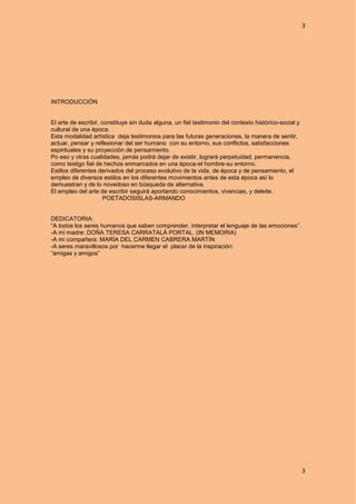 3
3
INTRODUCCIÓN
El arte de escribir, constituye sin duda alguna, un fiel testimonio del contexto histórico-social y
cultural de una época.
Esta modalidad artística deja testimonios para las futuras generaciones, la manera de sentir,
actuar, pensar y reflexionar del ser humano con su entorno, sus conflictos, satisfacciones
espirituales y su proyección de pensamiento.
Po eso y otras cualidades, jamás podrá dejar de existir, logrará perpetuidad, permanencia,
como testigo fiel de hechos enmarcados en una época-el hombre-su entorno.
Estilos diferentes derivados del proceso evolutivo de la vida, de época y de pensamiento, el
empleo de diversos estilos en los diferentes movimientos antes de esta época así lo
demuestran y de lo novedoso en búsqueda de alternativa.
El empleo del arte de escribir seguirá aportando conocimientos, vivencias, y deleite.
POETADOSISLAS-ARMANDO
DEDICATORIA:
“A todos los seres humanos que saben comprender, interpretar el lenguaje de las emociones”.
-A mi madre: DOÑA TERESA CARRATALÁ PORTAL. (IN MEMORIA)
-A mi compañera: MARÍA DEL CARMEN CABRERA MARTÍN
-A seres maravillosos por hacerme llegar el placer de la inspiración:
“amigas y amigos”
 