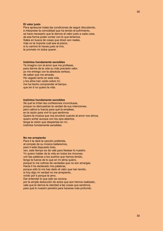 30
30
El valor justo
Para apresurar todas las condiciones de seguir discutiendo,
e interpretar la comodidad que ha tenido el sufrimiento,
se hace necesario que le demos el valor justo a cada cosa,
de esa forma poder contar con lo que tenemos.
Sales en busca de cosas que dicen son reales,
más no te importa cuál sea el precio,
si tu camino lo haces justo al mío,
te prometo mi dulce querer.
Instintos hondamente sensibles
Te imagino con el amor que me profesas,
para darme de la vida su más preciado valor,
yo me entrego con la absoluta certeza,
de saber que me amarás.
He vagado tanto en esta vida,
y los años han caído sobre mí,
me ha hecho comprender el tiempo,
que sin ti no quiero la vida.
Instintos hondamente sensibles
Sé qué te irritan las confesiones inconclusas,
porque no demuestran la verdad de sus intenciones,
pero calma tu fuerza para qué la emplees,
en la razón para vivir lo que sentimos.
Quiero la música que nos envolvió cuando el amor nos dimos,
quiero soñar aunque con los ojos abiertos,
tenga la visión que despiertas en mí,
instintos hondamente sensibles.
No me arrepiento
Para ti te daré la canción preferida,
al compás de su música bailaremos,
para ti está dispuesto todo,
ven, este tiempo es de vals para fiestear lo nuestro.
Yo quiero hablar de la vida en todos los rincones,
unir las palabras a los sueños que hemos tenido,
tengo la fuerza de lo que en mi alma quiero,
porqué tú me colmas de verdades que no son amargas.
Hacia ti he declarado mis palabras,
porque sólo tú me has dado el valor que han tenido,
si hoy digo mi verdad no me arrepiento,
vivido por ti porque te amo.
Dar entender lo que sólo se conoce,
por la simple deducción de actos que aún hemos realizado,
vale que le demos la claridad a las cosas que sentimos,
para qué lo nuestro penetre para hacerse más profundo.
 