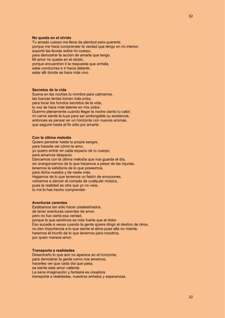 32
32
No queda en el olvido
Tu amado cuerpo me llena de plenitud para quererte,
porque me hace comprender la verdad que tengo en mi interior,
soportó las lluvias sobre mi cuerpo,
para demostrar la acción de amarte que tengo.
Mi amor no queda en el olvido,
porque encuentren ti la respuesta que anhela,
sabe conducirse e ir hacia delante,
estar allí donde se hace más vivo.
Secretos de la vida
Suena en las noches tu nombre para calmarme,
las fuerzas lentas toman más prisa,
para tocar los hondos secretos de la vida,
tu voz se hace más latente en mis oídos.
Duermo plenamente cuando llegar la noche ciento tu calor,
mi carne siente la tuya para ser prolongable su existencia,
entonces es pensar en un horizonte con nuevos aromas,
que seguiré hasta el fin sólo por amarte.
Con la última melodía
Quiero penetrar hasta tu propia sangre,
para hacerte ver cómo te amo.
yo quiero entrar en cada espacio de tu cuerpo,
para amarnos despacio.
Dancemos con la última melodía que nos guarda el día,
sin avergonzarnos de lo que hacemos a pesar de las injurias,
tenemos la sabiduría de lo que poseemos,
para dicha nuestra y de nadie más.
Hagamos de lo que tenemos un festín de emociones,
volvamos a danzar al compás de cualquier música,
pues la realidad es otra que yo no veía,
tú me lo has hecho comprender.
Aventuras carentes
Estábamos tan sólo hacer predestinados,
de tener aventuras carentes de amor,
pero no fue cierta esa verdad,
porque lo que sentimos es más fuerte que el dolor.
Eso sucede a veces cuando la gente quiere dirigir el destino de otros,
no dan importancia a lo que siente el alma pues ella no miente,
haremos el triunfo de lo que tenemos para nosotros,
por quien merece amor.
Transporta a realidades
Desentraño lo que aún no aparece en el horizonte,
para demostrar la gente como nos amamos,
hacerles ver que cada día que pasa,
se siente este amor caliente.
La sana imaginación y fantasía es creadora
transporta a realidades, nuestros anhelos y esperanzas.
 