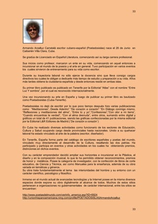 33
33
Armando Arzalluz Carratalá escritor cubano-español (Poetadosislas) nace el 26 de Junio en
Caibarién Villa Clara, Cuba.
Se gradúa de Licenciado en Español Literatura, comenzando así su larga carrera profesional.
Sus inicios como profesor, marcaron un ente en su vida, comenzando en aquel entonces a
incursionar en el mundo de la poesía y el arte en general. Tuvo participación en varios eventos
los cuales sirvieron de entrenamiento para su vida como escritor.
Durante su trayectoria laboral no sólo ejerce la docencia sino que lleva consigo cargos
directivos los cuales le obligan a dedicarle más tiempo de estudio y preparación a su vida. Años
más tardes obtiene la ciudadanía española y desde entonces reside en ambas islas.
Su primer libro publicado es publicado en Tenerife por la Editorial “Atlas” con el nombre “Entre
Luz Y sombra”, por el cual es reconocido internacionalmente.
Una vez incursionando su arte en España y luego de publicar su primer libro es bautizado
como Poetadosislas (Cuba-Tenerife).
Poetadosislas no dejó de escribir por lo que poco tiempo después hizo varias publicaciones
como “Meditaciones”, Desde Adentro” “De corazón a corazón” “En Diálogo conmigo mismo,
“Reflexiones y meditaciones del alma”, “Entre tú y yo”,”Confesiones”,”Con olor a mi tierra”,
“Cuando encuentras la verdad”, “Con el alma desnuda”, entre otros, sumando entre digital y
gráficos un total de 41 publicaciones, siendo las gráficas confeccionadas por la misma editorial
por la Editorial L&R Editores de Madrid.(¨De corazón a corazón¨)
En Cuba ha realizado diversas actividades como funcionario de los sectores de Educación,
Cultura y Salud ocupando cargo desde provinciales hasta nacionales. Unido a su quehacer
laboral ha estado vinculado al arte de la palabra (escritor, diseñador).
En Tenerife, España forma parte del catálogo de escritores españoles y poetas del mundo,
vinculado muy directamente al desarrollo de la Cultura, resaltando las dos patrias. Ha
participado y participa en eventos y otras actividades en los cuales ha obteniendo premios,
distinciones en dichos eventos.
Con su carácter emprendedor decidió ampliar sus horizontes e incursionar en la Plástica, el
diseño y en la composición musical, lo que le ha permitido obtener reconocimientos, premios
de honor y metálicos. Posee la categoría de investigador, con la confección de libros de corte
educativo, de Ciencia y Técnica, así como Manuales para la enseñanza, además de su obra
variada en temáticas y géneros.
Su obra trata fundamentalmente el tema las interioridades del hombre y su entorno con un
carácter científico, psicológico y filosófico.
Inmerso en el mundo actual de avanzadas tecnologías y la Internet posee en la misma diversos
espacios donde expone su obra digitalmente al alcance de todos. Muchos de estos sitios
pertenecen a organizaciones no gubernamentales de carácter internacional, entre los sitios se
encuentran:
http://www.poetasdelmundo.com/verInfo_america.asp?ID=6924
http://unionhispanoamericana.ning.com/profile/POETADOSISLASArmandoArzalluz
 
