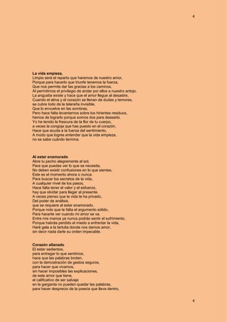 4
4
La vida empieza,
Limpio será el reparto que haremos de nuestro amor,
Porque para hacerlo que triunfe tenemos la fuerza,
Que nos permite dar las gracias a los caminos,
Al permitirnos el privilegio de andar por ellos a nuestro antojo.
La angustia existe y hace que el amor llegue al desastre,
Cuando el alma y el corazón se llenan de dudas y temores,
se cubre todo de la telaraña invisible,
Que lo envuelve en las sombras,
Pero hace falta levantarnos sobre los hirientes residuos,
hemos de lograrlo porque somos dos para desearlo.
Yo he tenido la frescura de la flor de tu cuerpo,
a veces la congoja que has puesto en el corazón,
Hace que acuda a la fuerza del sentimiento,
A modo que logres entender que la vida empieza,
no se sabe cuándo termina.
Al estar enamorado
Abre tu pecho alegremente al sol,
Para que puedas ver lo que se necesita,
No deben existir confusiones en lo que sientes,
Este es el momento ahora o nunca.
Para buscar los secretos de la vida,
A cualquier nivel de los pasos,
Hace falta tener el valor y el esfuerzo,
hay que olvidar para llegar al presente.
A veces pienso que la vida te ha privado,
Del poder de análisis,
que se requiere al estar enamorado,
Porque noto que te falta el argumento sólido,
Para hacerte ver cuando mi amor se va.
Entre mis manos ya nunca podrás sentir el sufrimiento,
Porque habrás perdido el miedo a enfrentar la vida,
Haré gala a la tertulia donde nos damos amor,
sin decir nada darle su orden impecable.
Corazón allanado
El estar sedientos,
para entregar lo que sentimos,
hace que las palabras broten,
con la demostración de gestos seguros,
para hacer que vivamos,
sin hacer imposibles las explicaciones,
de este amor que tiene,
el calificativo de ser salvaje
en la garganta no pueden quedar las palabras,
para hacer desprecio de la poesía que lleva dentro,
 