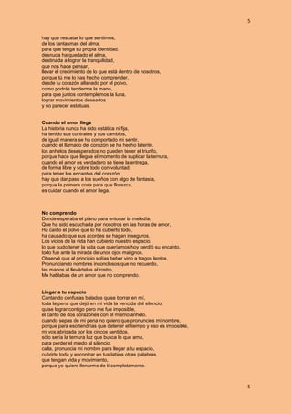 5
5
hay que rescatar lo que sentimos,
de los fantasmas del alma,
para que tenga su propia identidad.
desnuda ha quedado el alma,
destinada a lograr la tranquilidad,
que nos hace pensar,
llevar el crecimiento de lo que está dentro de nosotros,
porque tú me lo has hecho comprender.
desde tu corazón allanado por el polvo,
como podrás tenderme la mano,
para que juntos contemplemos la luna,
lograr movimientos deseados
y no parecer estatuas.
Cuando el amor llega
La historia nunca ha sido estática ni fija,
ha tenido sus contrates y sus cambios,
de igual manera se ha comportado mi sentir,
cuando el llamado del corazón se ha hecho latente.
los anhelos desesperados no pueden tener el triunfo,
porque hace que llegue el momento de suplicar la ternura,
cuando el amor es verdadero se tiene la entrega,
de forma libre y sobre todo con voluntad.
para tener los encantos del corazón,
hay que dar paso a los sueños con algo de fantasía,
porque la primera cosa para que florezca,
es cuidar cuando el amor llega.
No comprendo
Donde esperaba el piano para entonar la melodía,
Que ha sido escuchada por nosotros en las horas de amor,
Ha caído el polvo que lo ha cubierto todo,
ha causado que sus acordes se hagan inseguros.
Los vicios de la vida han cubierto nuestro espacio,
lo que pudo tener la vida que queríamos hoy perdió su encanto,
todo fue ante la mirada de unos ojos malignos.
Observé que al principio solías beber vino a tragos lentos,
Pronunciando nombres inconclusos que no recuerdo,
las manos al llevártelas al rostro,
Me hablabas de un amor que no comprendo.
Llegar a tu espacio
Cantando confusas baladas quise borrar en mí,
toda la pena que dejó en mi vida la vencida del silencio,
quise lograr contigo pero me fue imposible,
el canto de dos corazones con el mismo anhelo.
cuando sepas de mi pena no quiero que pronuncies mi nombre,
porque para eso tendrías que detener el tiempo y eso es imposible,
mi vos abrigada por los cincos sentidos,
sólo sería la ternura luz que busca lo que ama,
para perder el miedo al silencio.
calla, pronuncia mi nombre para llegar a tu espacio,
cubrirte toda y encontrar en tus labios otras palabras,
que tengan vida y movimiento,
porque yo quiero llenarme de ti completamente.
 