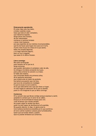 6
6
Enteramente agradecido
El orden falso que has dado,
a todas nuestras cosas,
hace que todo el valor verdadero,
que habíamos logrado,
tenga ahora otra manera,
de ser interpretado,
comienzo a caminar limitado
y tener más tropiezos,
por ese enjambre de tus instintos incomprensibles.
qué he de hacer para lograr de nuevo en ti la fe,
mucho más el que me creas en lo que siento,
bebe mis propias lágrimas,
y no hago reproche alguno,
pero no voy a negarte,
que seas tú mi último fracaso.
Llevo conmigo
Me sobra el lenguaje,
para hacerte ver lo que te di,
tengo acciones,
que pueden demostrar el verdadero valor de ello,
te entregue mis labios ansiando los tuyos,
para juntos entonar la canción a un beso.
te hablo del misterio,
que comprobé desde mis primeros años,
de la aparente serenidad,
que mostré ante el miedo de perderte,
fue tanta la acusación que me hice,
que tuve de compañera la nostalgia.
lo que te acusa no es lo externo,
es lo que está dentro de ti que aún tiene un lugar,
no solo hagas la valoración de lo que tú sientes,
pues tú ni te imaginas lo que yo llevo conmigo.
Contornos
Di tu canción esa que llevas contigo porque expresa tu sentir,
acéptate la verdad que mi amor te es válido,
Porque en él encontraste la fuerza para vivir,
Todo el tiempo que creíste perdido.
No puedo negar la verdad que llevo,
quien ha sido capaz de devolverme la fe perdida,
No guardo silencio, lo digo, mi gloria eres tú.
Una mañana tendremos presidida por lo que sentimos,
el rocío cubrirá nuestros cuerpos para humedecerlos,
hacer que se fundan deseo y pasión,
Que no podrán limitarse sus contornos.
 