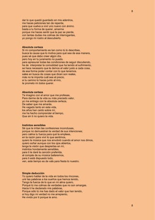 8
8
dar lo que quedó guardado en mis adentros,
me haces peticiones tan de repente,
para que vuelva a vivir uno nuevo con ánimo.
basta a tu forma de querer, amarme
porque me haces sentir que la paz se pierde,
con tantas dudas me colmas de interrogantes,
yo pongo mi rostro al descubierto.
Absoluta certeza
Si mi comportamiento es tan como tú lo describes,
busca la causa que lo motiva para qué sea de esa manera,
pues sé que debo creer algún día,
pero hoy en tu juramento no puedo.
para apresurar todas las condiciones de seguir discutiendo,
he de interpretar la comodidad que ha tenido el sufrimiento,
se hace necesario que le demos el valor justo a cada cosa,
de esa forma poder contar con lo que tenemos.
sales en busca de cosas que dicen son reales,
más no te importa cuál sea el precio,
si tu camino lo haces junto al mío,
te prometo mi dulce querer.
Absoluta certeza
Te imagino con el amor que me profesas,
Para darme de la vida su más preciado valor,
yo me entrego con la absoluta certeza,
De saber que me amarás.
He vagado tanto en esta vida,
los años han caído sobre mí,
me ha hecho comprender el tiempo,
Que sin ti no quiero la vida.
Instintos sensibles
Sé que te irritan las confesiones inconclusas,
porque no demuestran la verdad de sus intenciones;
pero calma tu fuerza para qué la emplees,
en la razón para vivir lo que sentimos,
quiero la música que nos envolvió cuando el amor nos dimos,
quiero soñar aunque con los ojos abiertos,
tenga la visión que despiertas en mí,
instintos hondamente sensibles,
para ti te daré la canción preferida,
al compás de su música bailaremos,
para ti está dispuesto todo,
ven, este tiempo es de vals para fiesta lo nuestro.
Simple deducción
Yo quiero hablar de la vida en todos los rincones,
unir las palabras a los sueños que hemos tenido,
Tengo la fuerza de lo que en mi alma quiero,
Porqué tú me colmas de verdades que no son amargas.
Hacia ti he declarado mis palabras,
Porque sólo tú me has dado el valor que han tenido,
si hoy digo mi verdad no me arrepiento,
He vivido por ti porque te amo.
 