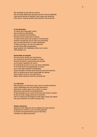 9
9
Dar entender lo que sólo se conoce,
Por la simple deducción de actos que aún hemos realizado,
Vale que le demos la claridad a las cosas que sentimos,
Para qué lo nuestro penetre para hacerse más profundo.
A mis llamados
Yo estoy aquí dispuesto a todo,
que se atreve a penetrarte,
No me importan los sacrificios,
Porque me he jurado que te amaré.
Te quiero libre para que acudas a mis llamados,
hacerte comprender que la vida nos acompaña
que nos permite tener un sueño placentero.
Te llevo conmigo y en mis uno adentros,
de esa forma logro perpetuarte,
hago posible con realidades soñar con tu amor,
Para festejo mío.
Perdurable el instante
Sé que pronto tendré que marcharme,
ya no siento la emoción al estar a tu lado,
fracasó al intento nuevamente para amarte,
ya no quiero repetirlos de nuevo,
lo comprendo el amor no es una cosa moldeable,
si no brota de forma espontánea no crece,
por lo que debo esperar la despedida,
quiero rescatar la noche para amarnos como lo hacemos,
abrir la ventana para hacer perdurable el instante,
estar unidos como en una sola forma,
lograr hasta nosotros mismos confundirnos.
La vida tiene
Nos amamos y lo haremos como nace uno entre nosotros,
hacer realidades que nos permiten acercarnos,
Estaremos unidos cada uno en alma y cuerpo,
Para piel a piel sentirnos repetidamente.
El día prolonga su luz nueva, la de hoy para tortura nuestra,
el aire se hace castigo para los te tenemos,
Pero no hemos de sumergirnos ante estas cosas que pasan,
Hay que enfrentar con valor la propia vida.
Falsas quimeras.
Bebamos para alejarnos de la realidad de estos tiempos,
olvidando por entero lo que nos está pasando,
Si al final comprenderemos que la vida tiene,
También sus falsas quimeras.
 