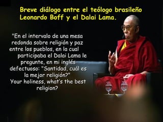 &quot;En el intervalo de una mesa  redonda sobre religión y paz  entre los pueblos, en la cual  participaba el Dalai Lama le pregunte, en mi inglés defectuoso:  &quot;Santidad, cuál es la mejor religión?&quot;  Your holiness, what’s the best religion?  Breve diálogo entre el teólogo brasileño Leonardo Boff y el Dalai Lama.   