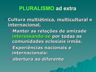Cultura  multiétnica ,  multicultural  e  internacional , Manter as relações de amizade  interessando-se  por  todas  as comunidades eclesiais irmãs. Experiências nacionais e internacionais:  abertura ao diferente PLURALISMO  ad extra 