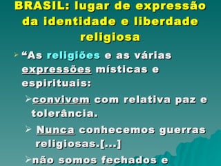 BRASIL: lugar de expressão da identidade e liberdade religiosa “ As  religiões  e as várias  expressões   místicas e espirituais: convivem  com relativa paz e tolerância. Nunca  conhecemos guerras  religiosas.[...]  não somos fechados e dogmáticos.  