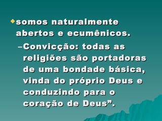 somos naturalmente abertos e ecumênicos. Convicção: todas as religiões são portadoras de uma bondade básica, vinda do próprio Deus e conduzindo para o coração de Deus”. 