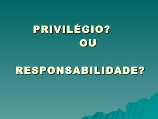 PRIVILÉGIO? OU  RESPONSABILIDADE? 