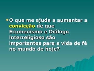 O que me ajuda a aumentar a  convicção  de que Ecumenismo e Diálogo interreligioso são importantes para a vida de fé no mundo de hoje? 
