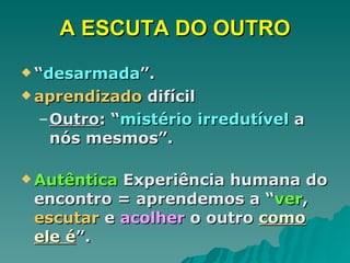 A ESCUTA DO OUTRO “ desarmada ”.  aprendizado  difícil  Outro : “ mistério irredutível  a nós mesmos”.  Autêntica  Experiência humana do encontro = aprendemos a “ ver ,  escutar  e  acolher  o outro  como ele é ”. 
