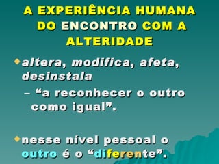 A EXPERIÊNCIA HUMANA  DO  ENCONTRO  COM A ALTERIDADE altera ,  modifica ,  afeta ,  desinstala   “ a reconhecer o outro como igual”.  nesse nível pessoal o  outro  é o “ di fe ren te”. 