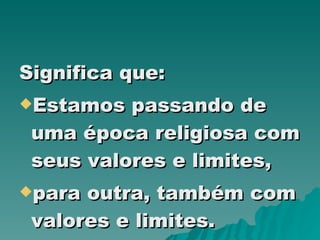 Significa que: Estamos passando de uma época religiosa com seus valores e limites, para outra, também com valores e limites. 