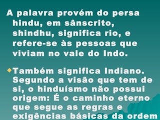 A palavra provém do persa hindu, em sânscrito, shindhu, significa rio, e refere-se às pessoas que viviam no vale do Indo.  Também significa Indiano. Segundo a visão que tem de si, o hinduísmo não possui origem: É o caminho eterno que segue as regras e exigências básicas da ordem cósmicas à medida que passa por ciclos infinitos. 