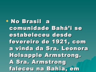 No Brasil  a comunidade Bahá’i se estabeleceu desde fevereiro de 1921, com a vinda da Sra. Leonora Holsapple Armstrong.  A Sra. Armstrong faleceu na Bahia, em 1980   