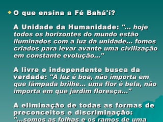 O que ensina a Fé Bahá'í? A Unidade da Humanidade:  "... hoje todos os horizontes do mundo estão iluminados com a luz da unidade... fomos criados para levar avante uma civilização em constante evolução..." A livre e independente busca da verdade:   "A luz é boa, não importa em que lâmpada brilhe... uma flor é bela, não importa em que jardim floresça..." A eliminação de todas as formas de preconceitos e discriminação:   "...somos as folhas e os ramos de uma mesma árvore... as gotas de um único mar..."  