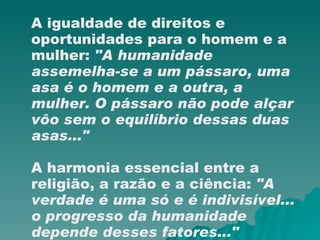 A igualdade de direitos e oportunidades para o homem e a mulher:  "A humanidade assemelha-se a um pássaro, uma asa é o homem e a outra, a mulher. O pássaro não pode alçar vôo sem o equilíbrio dessas duas asas..." A harmonia essencial entre a religião, a razão e a ciência:  "A verdade é uma só e é indivisível... o progresso da humanidade depende desses fatores..." 