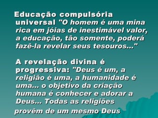 Educação compulsória universal   "O homem é uma mina rica em jóias de inestimável valor, a educação, tão somente, poderá fazê-la revelar seus tesouros..." A revelação divina é progressiva:   "Deus é um, a religião é uma, a humanidade é uma... o objetivo da criação humana é conhecer e adorar a Deus... Todas as religiões provêm de um mesmo Deus 