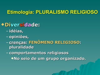 Etimologia: PLURALISMO RELIGIOSO Di ver si da de: idéias,  opiniões,  crenças :  FENÔMENO RELIGIOSO : pluralidade comportamentos religiosos No seio de um grupo organizado. 