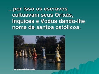 ...por isso os escravos cultuavam seus Orixás, Inquices e Vodus dando-lhe nome de santos católicos.  