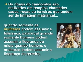 Os rituais do candomblé são realizados em templos chamados casas, roças ou terreiros que podem ser de linhagem matriarcal... quando somente as  mulheres  podem assumir a liderança, patriarcal quando somente homens podem assumir a liderança ou mista quando homens e mulheres podem assumir a liderança do terreiro.  