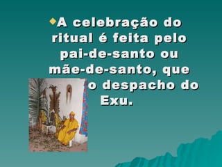 A celebração do ritual é feita pelo pai-de-santo ou mãe-de-santo, que inicia o despacho do Exu.  