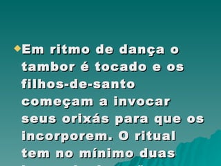 Em ritmo de dança o tambor é tocado e os filhos-de-santo começam a invocar seus orixás para que os incorporem. O ritual tem no mínimo duas horas de duração.  