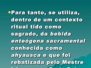 Para tanto, se utiliza, dentro de um contexto ritual tido como sagrado, da  bebida enteógena sacramental  conhecida como  ahyausca  e que foi rebatizada pelo Mestre Irineu  como  Santo Daime .  