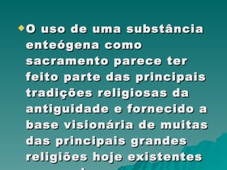 O uso de uma substância enteógena como sacramento parece ter feito parte das principais tradições religiosas da antiguidade e fornecido a base visionária de muitas das principais grandes religiões hoje existentes no mundo. 