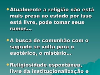 Atualmente a religião não está mais presa ao estado por isso está livre, pode tomar seus rumos... A busca de comunhão com o sagrado se volta para o esotérico, o mistério... Religiosidade espontânea, livre da institucionalização e regulamentação das igrejas... 