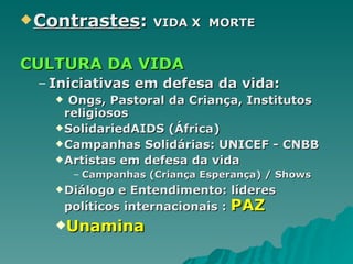 Contrastes :  VIDA X  MORTE CULTURA DA VIDA Iniciativas em defesa da vida: Ongs, Pastoral da Criança, Institutos religiosos SolidariedAIDS (África) Campanhas Solidárias: UNICEF - CNBB Artistas em defesa da vida Campanhas (Criança Esperança) / Shows Diálogo e Entendimento: líderes políticos internacionais :  PAZ Unamina  