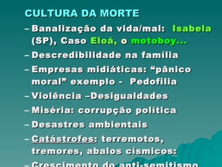 CULTURA DA MORTE   Banalização da vida/mal:  Isabela  (SP), Caso  Eloá,  o  motoboy... Descredibilidade na família Empresas midiáticas: “pânico moral” exemplo -  Pedofilia Violência –Desigualdades Miséria: corrupção política Desastres ambientais Catástrofes : terremotos, tremores, abalos císmicos: Crescimento do anti-semitismo 