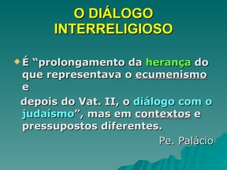 O DIÁLOGO INTERRELIGIOSO É “prolongamento da  herança  do que representava o  ecumenismo  e  depois do Vat. II, o  diálogo com o judaísmo ”, mas em  contextos  e pressupostos diferentes. Pe. Palácio 