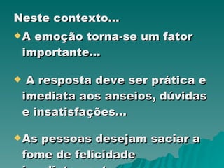 Neste contexto... A emoção torna-se um fator  importante... A resposta deve ser prática e imediata aos anseios, dúvidas e insatisfações... As pessoas desejam saciar a fome de felicidade imediatamente... 