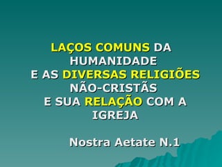 LAÇOS COMUNS  DA HUMANIDADE   E AS  DIVERSAS RELIGIÕES  NÃO-CRISTÃS   E SUA  RELAÇÃO  COM A IGREJA   Nostra Aetate N.1 