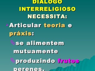 DIÁLOGO INTERRELIGIOSO  NECESSITA: Articular  teoria  e  práxis : se alimentem mutuamente produzindo  frutos  perenes. 
