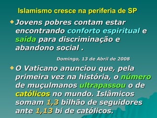 Islamismo cresce na periferia de SP  Jovens pobres contam estar encontrando  conforto espiritual  e  saída  para discriminação e abandono social . Domingo, 13 de Abril de 2008   O Vaticano anunciou que, pela primeira vez na história, o  número  de muçulmanos  ultrapassou  o de  católicos  no mundo. Islâmicos somam  1,3  bilhão de seguidores ante  1,13  bi de católicos.   
