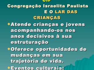 CIP  Congregação Israelita Paulista   E O  LAR DAS CRIANÇAS Atende crianças e jovens acompanhando-os nos anos decisivos à sua estruturação Oferece oportunidades de mudanças em sua trajetória de vida. Eventos culturais : doações de alimentos e agasalhos. 